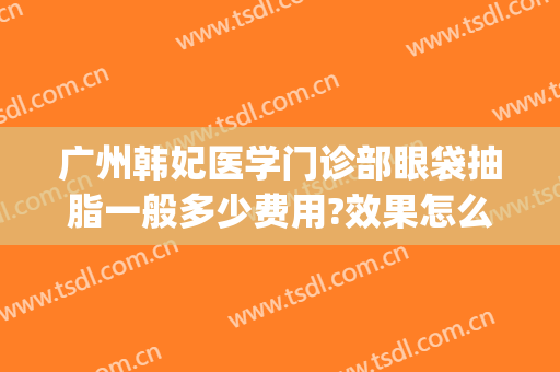 广州韩妃医学门诊部眼袋抽脂一般多少费用?效果怎么样?(眼袋整容的费用)