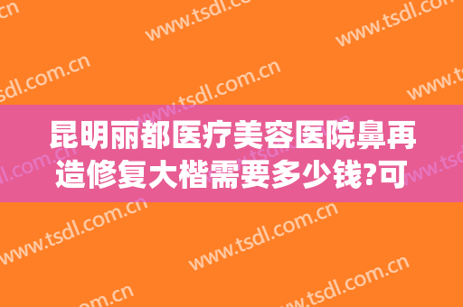 昆明丽都医疗美容医院鼻再造修复大楷需要多少钱?可靠吗?(昆明医院鼻部整形)