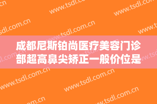 成都尼斯铂尚医疗美容门诊部超高鼻尖矫正一般价位是多少?可靠吗?(成都尼斯铂尚整形美容医院地址)