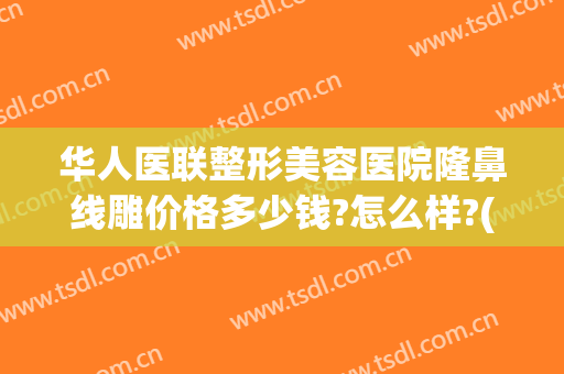 华人医联整形美容医院隆鼻线雕价格多少钱?怎么样?(线雕隆鼻成本价是多少)