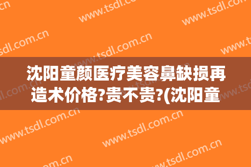 沈阳童颜医疗美容鼻缺损再造术价格?贵不贵?(沈阳童颜医疗失败案例)