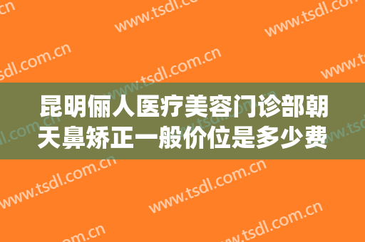 昆明俪人医疗美容门诊部朝天鼻矫正一般价位是多少费用?怎么样?(俪人医院美容)