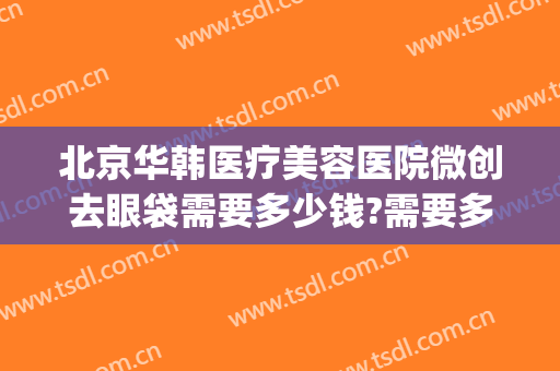 北京华韩医疗美容医院微创去眼袋需要多少钱?需要多久恢复?(韩美整形美容医院去眼袋怎么样)