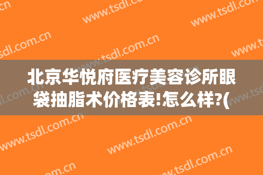 北京华悦府医疗美容诊所眼袋抽脂术价格表!怎么样?(北京华悦府医疗美容医院)