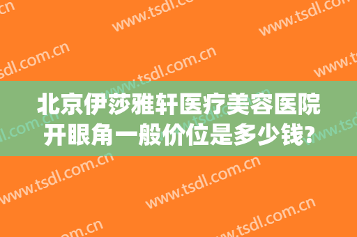 北京伊莎雅轩医疗美容医院开眼角一般价位是多少钱?好不好?(伊莎雅轩医疗美容医院地址)