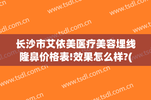 长沙市艾依美医疗美容埋线隆鼻价格表!效果怎么样?(长沙艾美整形医院)