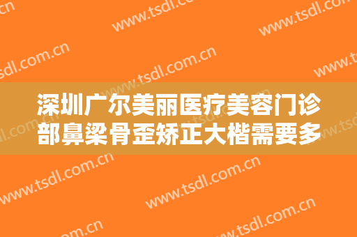深圳广尔美丽医疗美容门诊部鼻梁骨歪矫正大楷需要多少钱?效果怎么样?