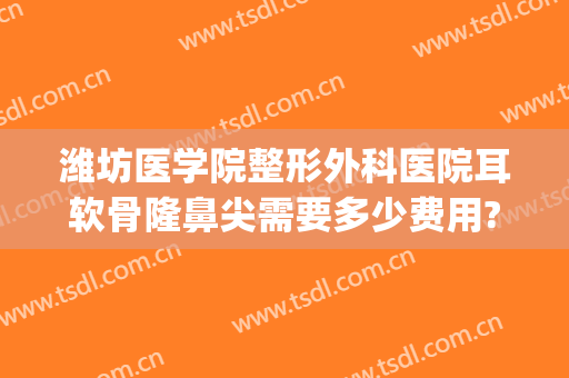 潍坊医学院整形外科医院耳软骨隆鼻尖需要多少费用?好不好?(整形隆鼻耳软骨手术)