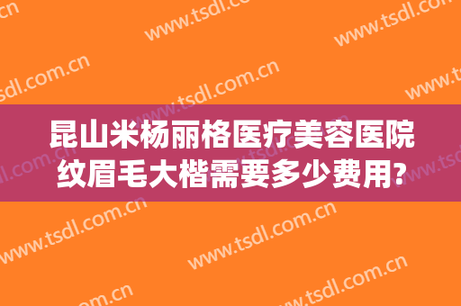 昆山米杨丽格医疗美容医院纹眉毛大楷需要多少费用?好不好?(昆山米扬丽格医疗美容医院怎么样)