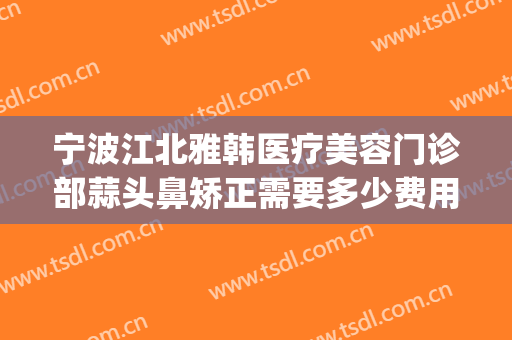 宁波江北雅韩医疗美容门诊部蒜头鼻矫正需要多少费用?靠谱吗?(宁波韩美整形医院怎么样)