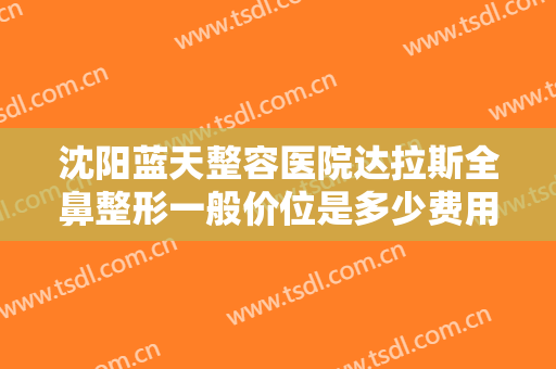 沈阳蓝天整容医院达拉斯全鼻整形一般价位是多少费用?多长时间恢复?