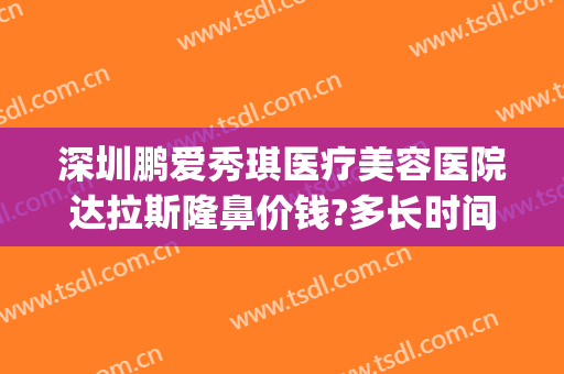 深圳鹏爱秀琪医疗美容医院达拉斯隆鼻价钱?多长时间恢复?(鹏爱整形美容院)