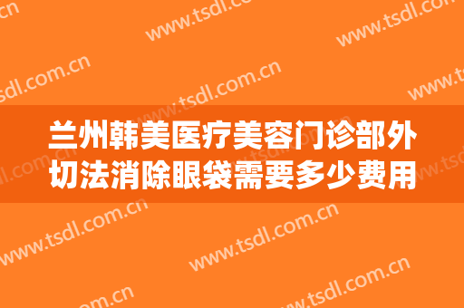 兰州韩美医疗美容门诊部外切法消除眼袋需要多少费用?效果怎么样?(兰州眼袋手术兰州亚韩整形医院)