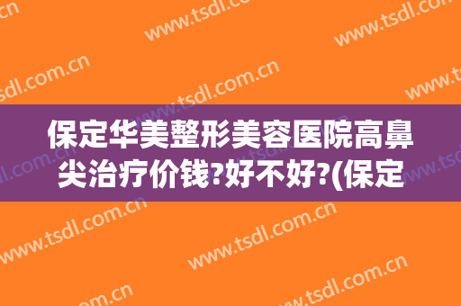 保定华美整形美容医院高鼻尖治疗价钱?好不好?(保定鼻尖整容大概多少钱)