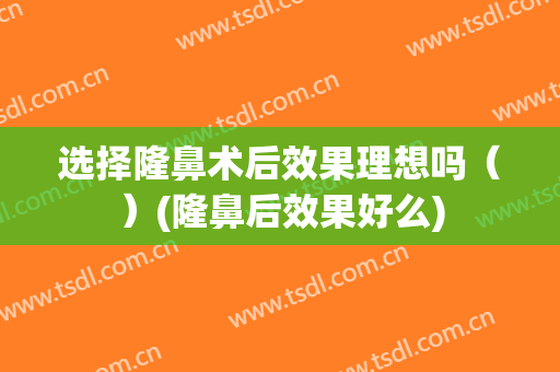 选择隆鼻术后效果理想吗（）(隆鼻后效果好么)