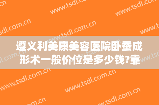 遵义利美康美容医院卧蚕成形术一般价位是多少钱?靠谱吗?(遵义利美康整形美容院)