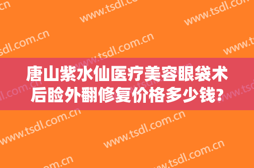 唐山紫水仙医疗美容眼袋术后睑外翻修复价格多少钱?需要多久恢复?