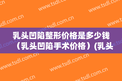 乳头凹陷整形价格是多少钱（乳头凹陷手术价格）(乳头凹陷治疗需要多少钱)