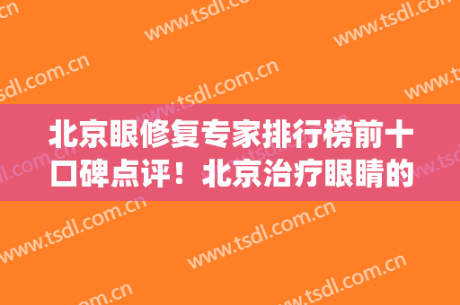 北京眼修复专家排行榜前十口碑点评！北京治疗眼睛的医院(北京修复眼睛最好的医院)