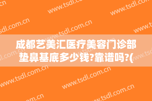 成都艺美汇医疗美容门诊部垫鼻基底多少钱?靠谱吗?(成都艺星美容整形医院正规吗)