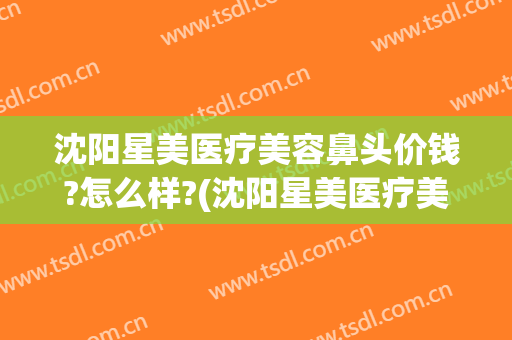 沈阳星美医疗美容鼻头价钱?怎么样?(沈阳星美医疗美容鼻头价钱?怎么样呢)