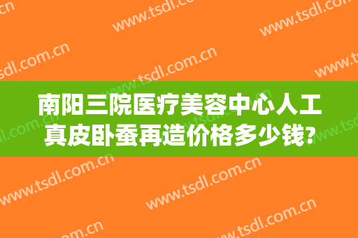 南阳三院医疗美容中心人工真皮卧蚕再造价格多少钱?多长时间恢复?(南阳三院整形科)
