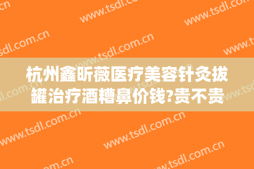 杭州鑫昕薇医疗美容针灸拔罐治疗酒糟鼻价钱?贵不贵?(杭州鑫昕薇医疗美容怎么样)