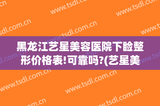 黑龙江艺星美容医院下睑整形价格表!可靠吗?(艺星美容整形双眼皮多少钱)
