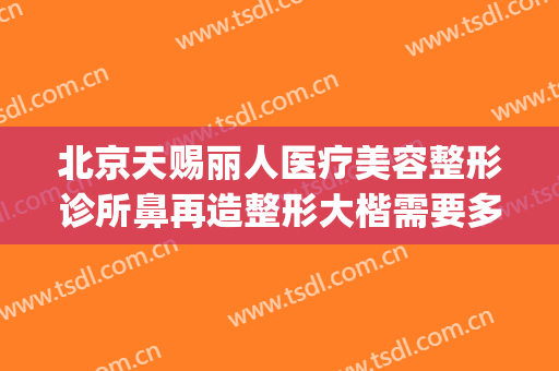 北京天赐丽人医疗美容整形诊所鼻再造整形大楷需要多少钱?怎么样?(天赐整形医院)
