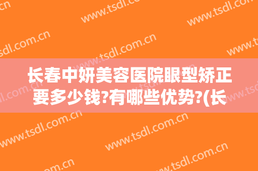 长春中妍美容医院眼型矫正要多少钱?有哪些优势?(长春中妍整形医院双眼皮价格)
