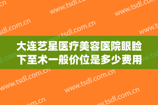 大连艺星医疗美容医院眼睑下至术一般价位是多少费用?有哪些优势?(大连艺星美容整形)