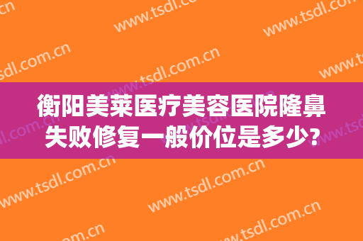 衡阳美莱医疗美容医院隆鼻失败修复一般价位是多少?贵不贵?(衡阳美莱整形医院好不好)