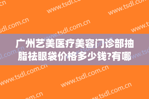 广州艺美医疗美容门诊部抽脂祛眼袋价格多少钱?有哪些优势?(广州艺美医疗美容可靠吗)