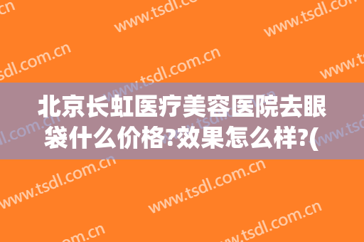 北京长虹医疗美容医院去眼袋什么价格?效果怎么样?(北京公立医院去眼袋多少钱)