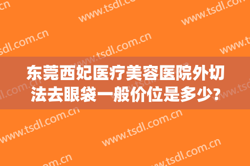 东莞西妃医疗美容医院外切法去眼袋一般价位是多少?效果怎么样?(东莞南城西妃整形医院是正规医院吗)
