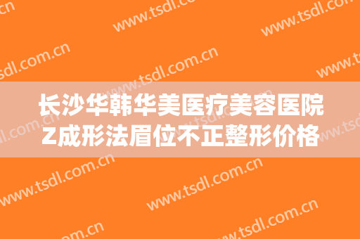 长沙华韩华美医疗美容医院Z成形法眉位不正整形价格表!贵不贵?(华美整形医院咨询)