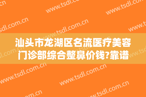 汕头市龙湖区名流医疗美容门诊部综合整鼻价钱?靠谱吗?(汕头整形三甲医院)