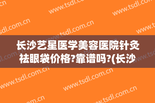 长沙艺星医学美容医院针灸祛眼袋价格?靠谱吗?(长沙艺星医疗美容)