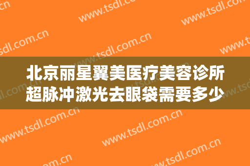 北京丽星翼美医疗美容诊所超脉冲激光去眼袋需要多少钱?靠谱吗?(北京医院激光美容)