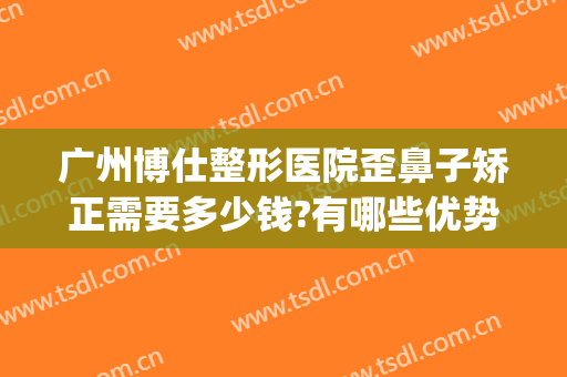 广州博仕整形医院歪鼻子矫正需要多少钱?有哪些优势?(歪鼻整容术医院)