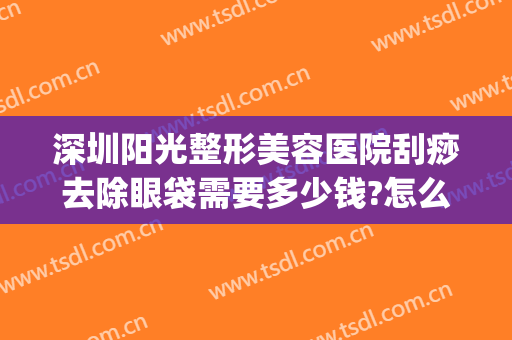 深圳阳光整形美容医院刮痧去除眼袋需要多少钱?怎么样?(美容院祛眼袋多少钱)