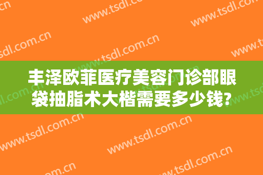 丰泽欧菲医疗美容门诊部眼袋抽脂术大楷需要多少钱?可靠吗?
