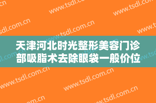 天津河北时光整形美容门诊部吸脂术去除眼袋一般价位是多少费用?有哪些优势?