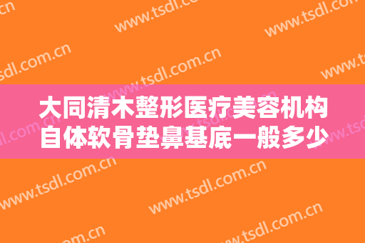 大同清木整形医疗美容机构自体软骨垫鼻基底一般多少费用?效果怎么样?