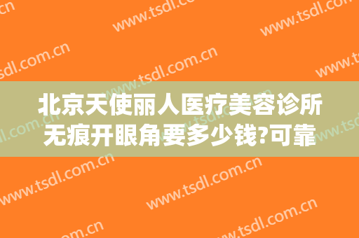 北京天使丽人医疗美容诊所无痕开眼角要多少钱?可靠吗?(天使医疗整形医院)