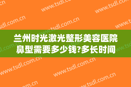 兰州时光激光整形美容医院鼻型需要多少钱?多长时间恢复?(兰州整形医院隆鼻价格)