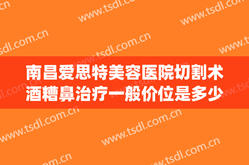 南昌爱思特美容医院切割术酒糟鼻治疗一般价位是多少?可靠吗?(南昌爱思特整形美容医院)