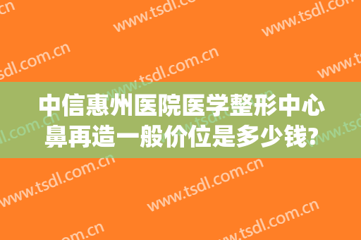 中信惠州医院医学整形中心鼻再造一般价位是多少钱?需要多久恢复?(惠州鼻子整形多少钱)