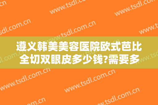 遵义韩美美容医院欧式芭比全切双眼皮多少钱?需要多久恢复?
