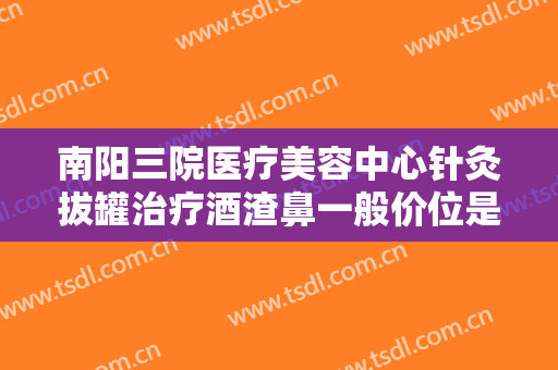 南阳三院医疗美容中心针灸拔罐治疗酒渣鼻一般价位是多少?需要多久恢复?